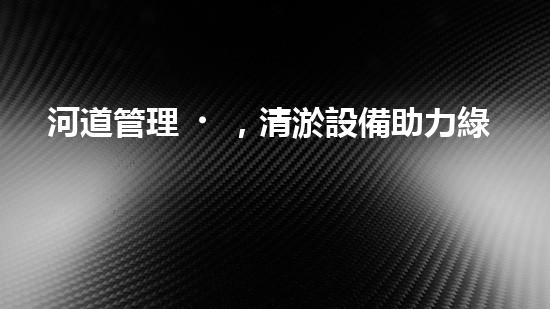 河道管理，清淤設備助力綠色生態(tài)恢復